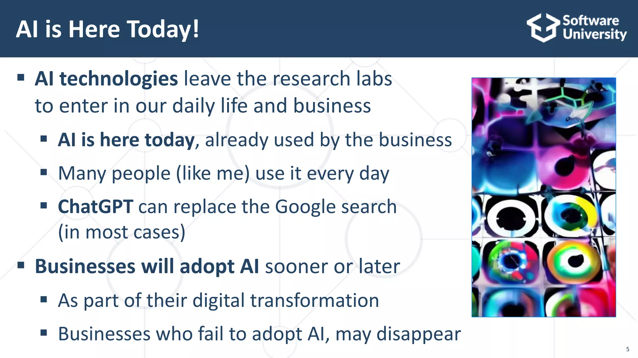 5
 AI technologies leave the research labs
to enter in our daily life and business
 AI is here today, already used by the business
 Many people (like me) use it every day
 ChatGPT can replace the Google search
(in most cases)
 Businesses will adopt AI sooner or later
 Аs part of their digital transformation
 Businesses who fail to adopt AI, may disappear
AI is Here Today!
 