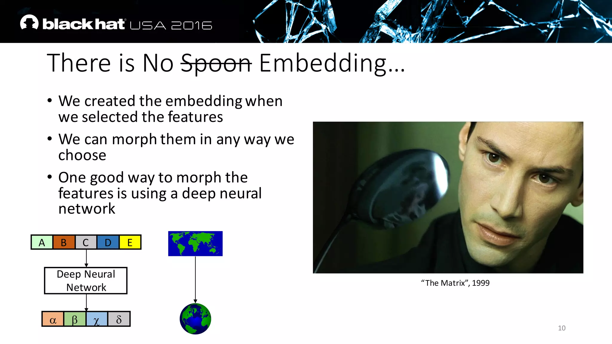 There	is	No	Spoon Embedding…
• We	created	the	embedding	when	
we	selected	the	features
• We	can	morph	them	in	any	way	we	
choose
• One	good	way	to	morph	the	
features	is	using	a	deep	neural	
network
10
Deep	Neural	
Network
A B C D E
a b c d
“The	Matrix”,	1999
 