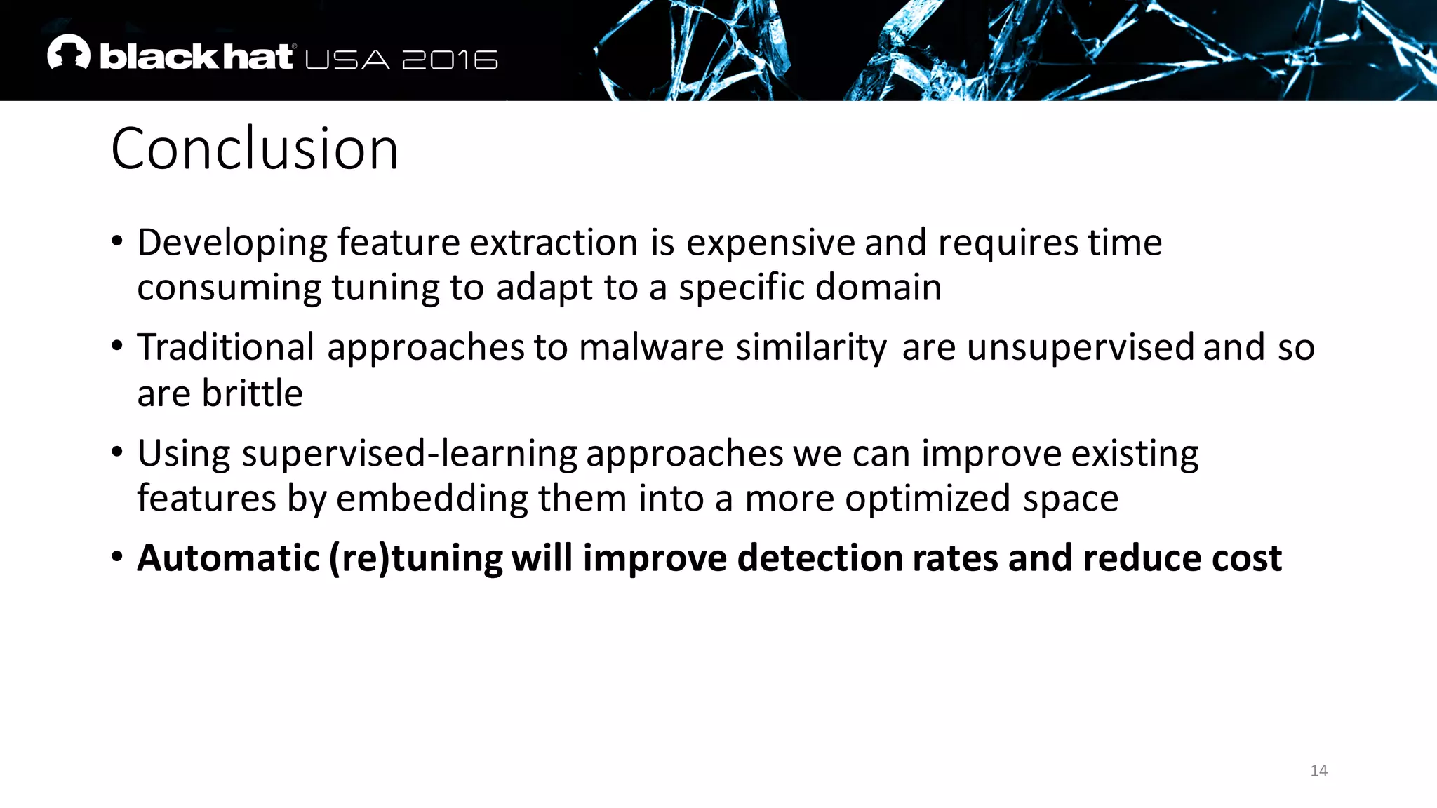 Conclusion
• Developing	feature	extraction	is	expensive	and	requires	time	
consuming	tuning	to	adapt	to	a	specific	domain
• Traditional	approaches	to	malware	similarity	are	unsupervised	and	so	
are	brittle
• Using	supervised-learning	approaches	we	can	improve existing	
features	by	embedding	them	into	a	more	optimized	space
• Automatic	(re)tuning	will	improve	detection	rates	and	reduce	cost
14
 