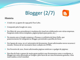 Blogger (2/7)
História
 Criado em 23 agosto de 1999 pela Pyra Labs;

 Comprado pela Google em 2003

 Em Maio de 2004 procederam à mudança de visual em colaboração com várias empresas.
  Surgiram então novos templates, página própria para posts, etc..;

 No mesmo ano o Google comprou o Picassa e o utilitário de fotos Hello, que
  posteriormente foi integrado ao Blogger, permitindo a partilha de fotos;

 Em Agosto de 2009, no 10º aniversário da ferramenta, foram adicionados novos recursos à
  mesma. Deixou de ser necessário fazer a edição em HTML;

 Em Fevereiro de 2010, foram adicionadas páginas estáticas e o gadget de páginas;

 Nos dias de hoje e apesar de muita gente preferir usar ferramentas como o wordpress, o
  Blogger por estar alicerçado ao Google e pelo facto de ser uma ferramenta gratuita, é dos
  mais usados a nível mundial.
 