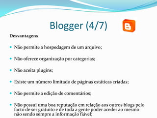 Blogger (4/7)
Desvantagens

 Não permite a hospedagem de um arquivo;

 Não oferece organização por categorias;

 Não aceita plugins;

 Existe um número limitado de páginas estáticas criadas;

 Não permite a edição de comentários;

 Não possui uma boa reputação em relação aos outros blogs pelo
  facto de ser gratuito e de toda a gente poder aceder ao mesmo
  não sendo sempre a informação fiável;
 