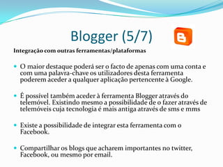 Blogger (5/7)
Integração com outras ferramentas/plataformas

 O maior destaque poderá ser o facto de apenas com uma conta e
  com uma palavra-chave os utilizadores desta ferramenta
  poderem aceder a qualquer aplicação pertencente à Google.

 É possível também aceder à ferramenta Blogger através do
  telemóvel. Existindo mesmo a possibilidade de o fazer através de
  telemóveis cuja tecnologia é mais antiga através de sms e mms

 Existe a possibilidade de integrar esta ferramenta com o
  Facebook.

 Compartilhar os blogs que acharem importantes no twitter,
  Facebook, ou mesmo por email.
 