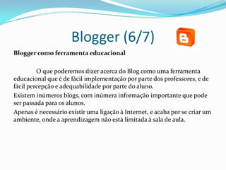 Blogger (6/7)
Blogger como ferramenta educacional

         O que poderemos dizer acerca do Blog como uma ferramenta
educacional que é de fácil implementação por parte dos professores, e de
fácil percepção e adequabilidade por parte do aluno.
Existem inúmeros blogs, com inúmera informação importante que pode
ser passada para os alunos.
Apenas é necessário existir uma ligação à Internet, e acaba por se criar um
ambiente, onde a aprendizagem não está limitada à sala de aula.
 