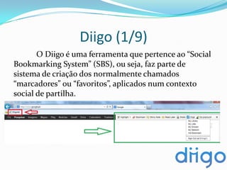 Diigo (1/9)
       O Diigo é uma ferramenta que pertence ao “Social
Bookmarking System” (SBS), ou seja, faz parte de
sistema de criação dos normalmente chamados
“marcadores” ou “favoritos”, aplicados num contexto
social de partilha.
 