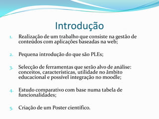 Introdução
1.   Realização de um trabalho que consiste na gestão de
     conteúdos com aplicações baseadas na web;

2.   Pequena introdução do que são PLEs;

3.   Selecção de ferramentas que serão alvo de análise:
     conceitos, características, utilidade no âmbito
     educacional e possível integração no moodle;

4. Estudo comparativo com base numa tabela de
     funcionalidades;

5.   Criação de um Poster científico.
 