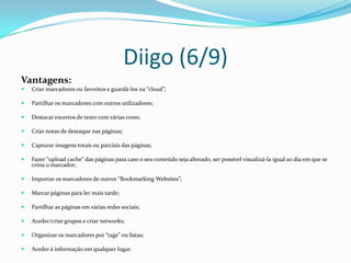 Diigo (6/9)
Vantagens:
   Criar marcadores ou favoritos e guardá-los na “cloud”;

   Partilhar os marcadores com outros utilizadores;

   Destacar excertos de texto com várias cores;

   Criar notas de destaque nas páginas;

   Capturar imagens totais ou parciais das páginas;

   Fazer “upload cache” das páginas para caso o seu conteúdo seja alterado, ser possível visualizá-la igual ao dia em que se
    criou o marcador;

   Importar os marcadores de outros “Bookmarking Websites”;

   Marcar páginas para ler mais tarde;

   Partilhar as páginas em várias redes sociais;

   Aceder/criar grupos e criar networks;

   Organizar os marcadores por “tags” ou listas;

   Aceder à informação em qualquer lugar.
 