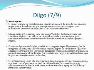 Diigo (7/9)
Desvantagens:
 O número limite de caracteres que permite destacar é de 5000 (o que já cobre
  uma enorme área de texto, por isso apenas será uma desvantagem para
  utilizadores que desejam seleccionar textos muito extensos);

 Não permite pré-visualizar uma página no Youtube. Embora permita pré-
  visualizar páginas com vídeos incorporados e assistir aos mesmos, para
  visualizar o vídeo no Youtube é necessário clicar no link e aceder à própria
  página.

 Por vezes algumas definições modificadas no próprio perfil ou nas opções de
  um grupo ou lista, não são efectuadas mesmo depois de se clicar em “guardar
  alterações”. Por exemplo, introduzir descrições em listas não ficam gravadas, ou
  para alterar o nome de utilizador é necessário fazer sign out e voltar a fazer sign
  in para as alterações serem aplicadas;

 Os separados no Diigo não se actualizam automaticamente, por exemplo como
  acontece com a “página principal” de utilizador do Facebook. Ao serem
  adicionados novos marcadores, é necessário actualizar a página “My Library”
  para estes serem vistos.
 
