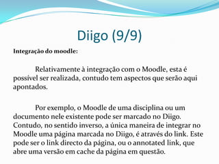 Diigo (9/9)
Integração do moodle:


       Relativamente à integração com o Moodle, esta é
possível ser realizada, contudo tem aspectos que serão aqui
apontados.

       Por exemplo, o Moodle de uma disciplina ou um
documento nele existente pode ser marcado no Diigo.
Contudo, no sentido inverso, a única maneira de integrar no
Moodle uma página marcada no Diigo, é através do link. Este
pode ser o link directo da página, ou o annotated link, que
abre uma versão em cache da página em questão.
 