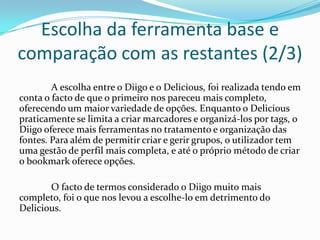 Escolha da ferramenta base e
comparação com as restantes (2/3)
        A escolha entre o Diigo e o Delicious, foi realizada tendo em
conta o facto de que o primeiro nos pareceu mais completo,
oferecendo um maior variedade de opções. Enquanto o Delicious
praticamente se limita a criar marcadores e organizá-los por tags, o
Diigo oferece mais ferramentas no tratamento e organização das
fontes. Para além de permitir criar e gerir grupos, o utilizador tem
uma gestão de perfil mais completa, e até o próprio método de criar
o bookmark oferece opções.

       O facto de termos considerado o Diigo muito mais
completo, foi o que nos levou a escolhe-lo em detrimento do
Delicious.
 