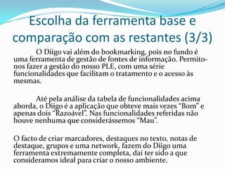 Escolha da ferramenta base e
comparação com as restantes (3/3)
       O Diigo vai além do bookmarking, pois no fundo é
uma ferramenta de gestão de fontes de informação. Permito-
nos fazer a gestão do nosso PLE, com uma série
funcionalidades que facilitam o tratamento e o acesso às
mesmas.

      Até pela análise da tabela de funcionalidades acima
aborda, o Diigo é a aplicação que obteve mais vezes “Bom” e
apenas dois “Razoável”. Nas funcionalidades referidas não
houve nenhuma que considerássemos “Mau”.

O facto de criar marcadores, destaques no texto, notas de
destaque, grupos e uma network, fazem do Diigo uma
ferramenta extremamente completa, daí ter sido a que
consideramos ideal para criar o nosso ambiente.
 