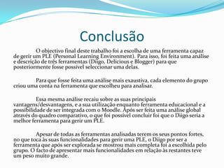 Conclusão
          O objectivo final deste trabalho foi a escolha de uma ferramenta capaz
de gerir um PLE (Personal Learning Environment). Para isso, foi feita uma análise
e descrição de três ferramentas (Diigo, Delicious e Blogger) para que
posteriormente fosse possível seleccionar uma delas.

        Para que fosse feita uma análise mais exaustiva, cada elemento do grupo
criou uma conta na ferramenta que escolheu para analisar.

          Essa mesma análise recaiu sobre as suas principais
vantagens/desvantagens, e a sua utilização enquanto ferramenta educacional e a
possibilidade de ser integrada com o Moodle. Após ser feita uma análise global
através do quadro comparativo, o que foi possível concluir foi que o Diigo seria a
melhor ferramenta para gerir um PLE.

         Apesar de todas as ferramentas analisadas terem os seus pontos fortes,
no que toca às suas funcionalidades para gerir uma PLE, o Diigo por ser a
ferramenta que após ser explorada se mostrou mais completa foi a escolhida pelo
grupo. O facto de apresentar mais funcionalidades em relação às restantes teve
um peso muito grande.
 