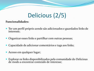 Delicious (2/5)
Funcionalidades:

 Ter um perfil próprio aonde são adicionados e guardados links de
  interesse;

 Organizar esses links e partilhar com outras pessoas;

 Capacidade de adicionar comentários e tags aos links;

 Acesso em qualquer lugar;

 Explorar os links disponibilizados pela comunidade do Delicious
  de modo a encontrar conteúdo de interesse;
 