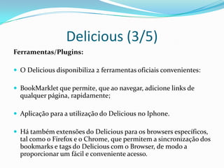 Delicious (3/5)
Ferramentas/Plugins:

 O Delicious disponibiliza 2 ferramentas oficiais convenientes:

 BookMarklet que permite, que ao navegar, adicione links de
  qualquer página, rapidamente;

 Aplicação para a utilização do Delicious no Iphone.

 Há também extensões do Delicious para os browsers específicos,
  tal como o Firefox e o Chrome, que permitem a sincronização dos
  bookmarks e tags do Delicious com o Browser, de modo a
  proporcionar um fácil e conveniente acesso.
 