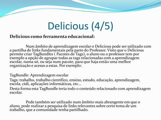 Delicious (4/5)
Delicious como ferramenta educacional:

          Num âmbito de aprendizagem escolar o Delicious pode ser utilizado com
a partilha de links fundamentais pela parte do Professor. Visto que o Delicious
permite criar TagBundles ( Pacotes de Tags), o aluno ou o professor tem por
exemplo a opção de agrupar todas as tags relacionadas com a aprendizagem
escolar, numa só, ou seja num pacote, para que haja então uma melhor
organização e acesso a estas. Por exemplo:

TagBundle: Aprendizagem escolar
Tags: trabalho, trabalho científico, ensino, estudo, educação, aprendizagem,
escola, ctdi, aplicações informáticas, etc…
Desta forma esta TagBundle teria todo o conteúdo relacionado com aprendizagem
escolar.

          Pode também ser utilizado num âmbito mais abrangente em que o
aluno, pode realizar a pesquisa de links relevantes sobre certo tema de um
trabalho, que a comunidade tenha partilhado.
 