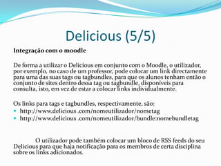 Delicious (5/5)
Integração com o moodle

De forma a utilizar o Delicious em conjunto com o Moodle, o utilizador,
por exemplo, no caso de um professor, pode colocar um link directamente
para uma das suas tags ou tagbundles, para que os alunos tenham então o
conjunto de sites dentro dessa tag ou tagbundle, disponíveis para
consulta, isto, em vez de estar a colocar links individualmente.

Os links para tags e tagbundles, respectivamente, são:
 http://www.delicious .com/nomeutilizador/nometag
 http://www.delicious .com/nomeutilizador/bundle:nomebundletag


        O utilizador pode também colocar um bloco de RSS feeds do seu
Delicious para que haja notificação para os membros de certa disciplina
sobre os links adicionados.
 