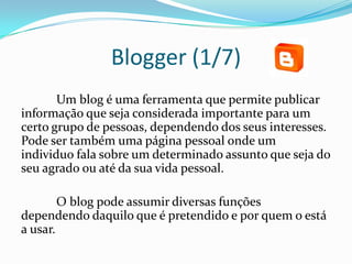 Blogger (1/7)
       Um blog é uma ferramenta que permite publicar
informação que seja considerada importante para um
certo grupo de pessoas, dependendo dos seus interesses.
Pode ser também uma página pessoal onde um
individuo fala sobre um determinado assunto que seja do
seu agrado ou até da sua vida pessoal.

        O blog pode assumir diversas funções
dependendo daquilo que é pretendido e por quem o está
a usar.
 