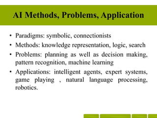 AI Methods, Problems, Application
• Paradigms: symbolic, connectionists
• Methods: knowledge representation, logic, search
• Problems: planning as well as decision making,
pattern recognition, machine learning
• Applications: intelligent agents, expert systems,
game playing , natural language processing,
robotics.
 