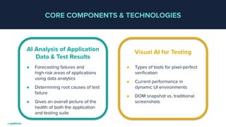 CORE COMPONENTS & TECHNOLOGIES
● Forecasting failures and
high-risk areas of applications
using data analytics
● Determining root causes of test
failure
● Gives an overall picture of the
health of both the application
and testing suite
AI Analysis of Application
Data & Test Results
● Types of tools for pixel-perfect
veriﬁcation
● Current performance in
dynamic UI environments
● DOM snapshot vs. traditional
screenshots
Visual AI for Testing
 