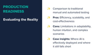 Evaluating the Reality
PRODUCTION
READINESS
✨ Comparison to traditional
manual and automated testing
✨ Pros: Eﬃciency, scalability, and
cost-eﬀectiveness
✨ Cons: Limitations in adaptability,
human intuition, and complex
scenarios
✨ Case insights: Where AI is
eﬀectively deployed and where
it still falls short
 