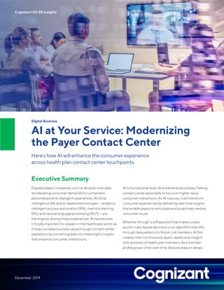 Digital Business
AI at Your Service: Modernizing
the Payer Contact Center
Here’s how AI will enhance the consumer experience
across health plan contact center touchpoints.
Executive Summary
Digitally adept companies, such as Amazon and Uber,
are elevating consumer demands for convenient,
personalized and intelligent experiences. Artificial
intelligence (AI) and its related technologies — analytics,
intelligent process automation (IPA), machine learning
(ML) and natural language processing (NLP) — are
the engines driving these experiences. AI has become
critically important for players in the healthcare sector, as
it helps increase business value through contact center
operations by converting data into meaningful insights
that enhance consumer interactions.
At a foundational level, AI streamlines processes, freeing
contact center associates to focus on higher value
consumer interactions. As AI matures, it will transform
consumer experiences by delivering real-time insights
that enable payers to anticipate and proactively resolve
consumer issues.
Whether through a software bot that makes simple
yes/no rules-based decisions or an algorithm that sifts
through data patterns to find at-risk members, AI first
creates, then continuously layers, details and insights
onto portraits of health plan members. As a member
profile grows richer over time, AI tools draw on details
Cognizant 20-20 Insights
December 2019
 