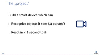 The „project“
22
Build a smart device which can
› Recognize objects it sees („a person“)
› React in < 1 second to it
 