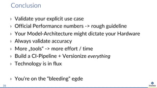 Conclusion
31
› Validate your explicit use case
› Official Performance numbers -> rough guideline
› Your Model-Architecture might dictate your Hardware
› Always validate accuracy
› More „tools“ -> more effort / time
› Build a CI-Pipeline + Versionize everything
› Technology is in flux
› You‘re on the “bleeding“ egde
 