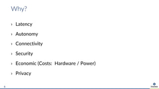Why?
6
› Latency
› Autonomy
› Connectivity
› Security
› Economic (Costs: Hardware / Power)
› Privacy
 