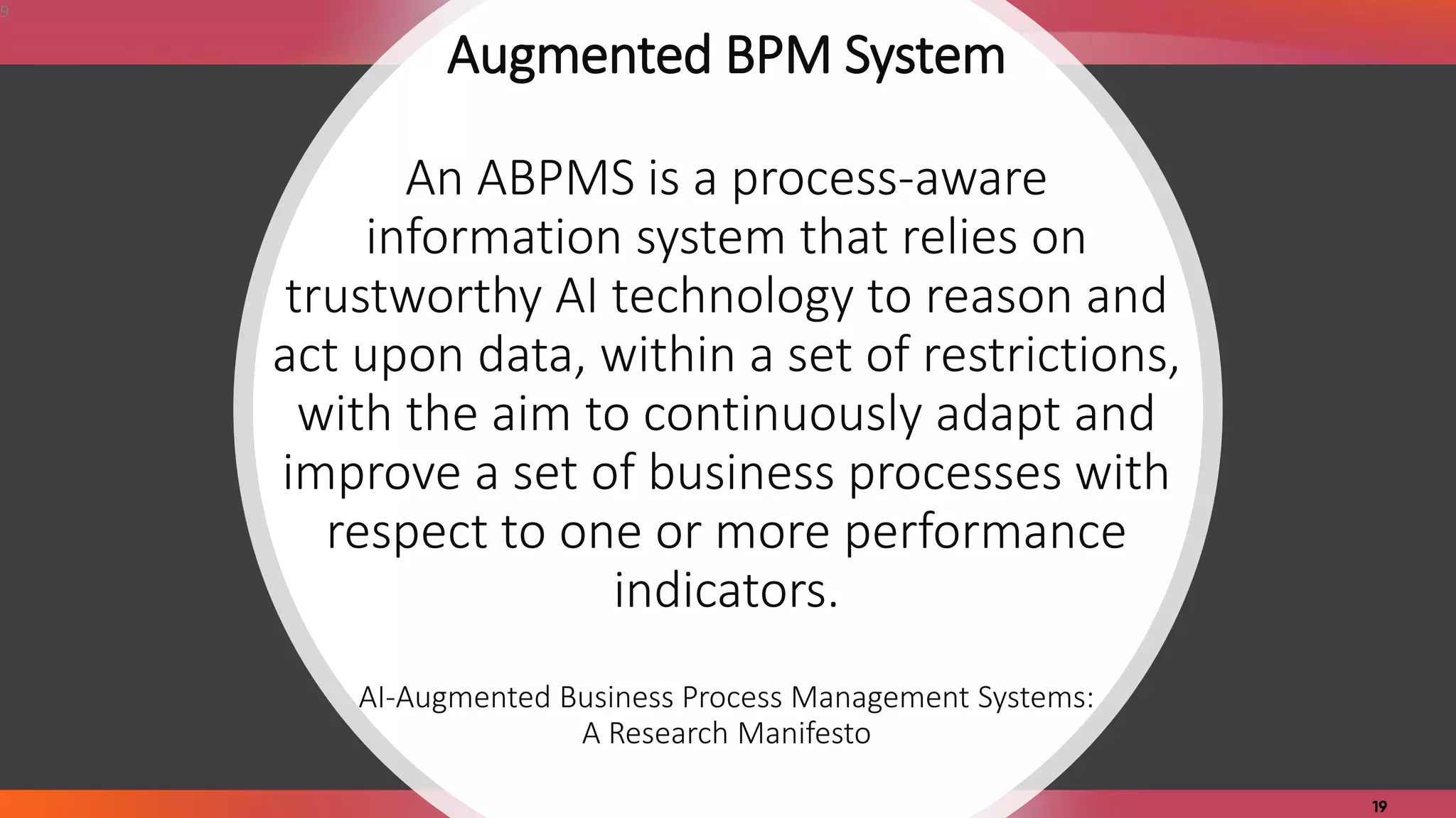 Augmented BPM System
An ABPMS is a process-aware
information system that relies on
trustworthy AI technology to reason and
act upon data, within a set of restrictions,
with the aim to continuously adapt and
improve a set of business processes with
respect to one or more performance
indicators.
AI-Augmented Business Process Management Systems:
A Research Manifesto
9
 