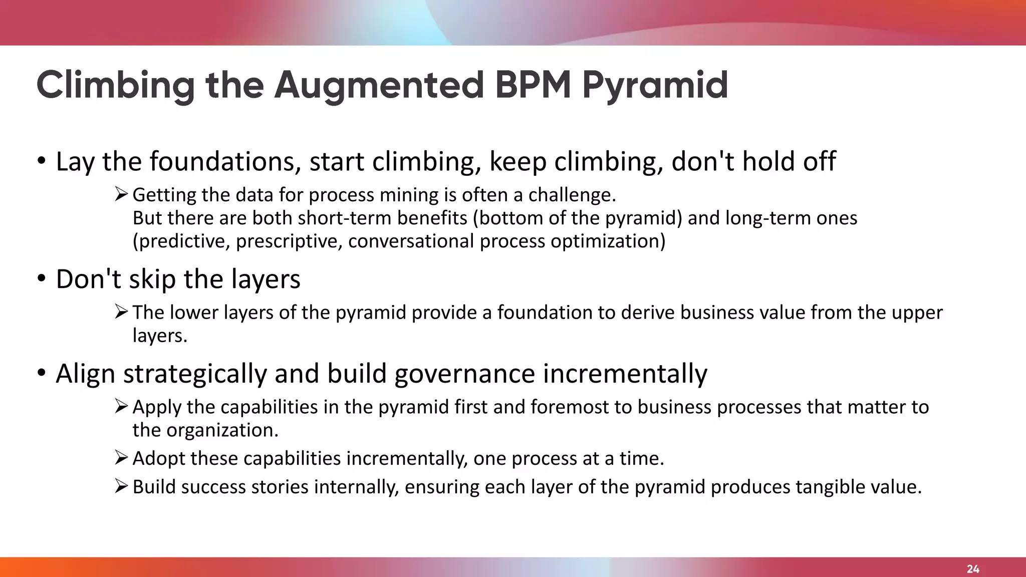 • Lay the foundations, start climbing, keep climbing, don't hold off
Getting the data for process mining is often a challenge.
But there are both short-term benefits (bottom of the pyramid) and long-term ones
(predictive, prescriptive, conversational process optimization)
• Don't skip the layers
The lower layers of the pyramid provide a foundation to derive business value from the upper
layers.
• Align strategically and build governance incrementally
Apply the capabilities in the pyramid first and foremost to business processes that matter to
the organization.
Adopt these capabilities incrementally, one process at a time.
Build success stories internally, ensuring each layer of the pyramid produces tangible value.
 