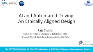  
AI  and  Automated  Driving:  
An  Ethically  Aligned  Design
Raja	
  Cha'la	
  
Ins'tut	
  des	
  Systèmes	
  Intelligents	
  et	
  de	
  Robo'que	
  (ISIR)	
  
University	
  Pierre	
  &	
  Marie	
  Curie,	
  Sorbonne	
  Universités,	
  Paris	
  
	
  
 