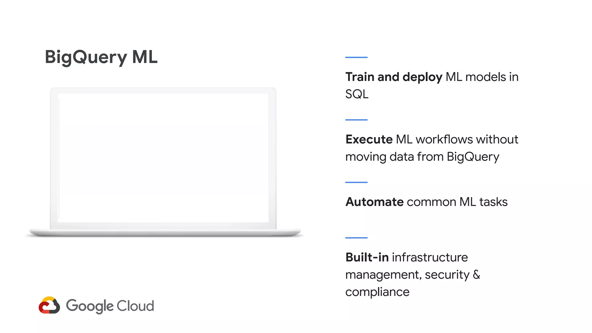 Train and deploy ML models in
SQL
BigQuery ML
Execute ML workflows without
moving data from BigQuery
Automate common ML tasks
Built-in infrastructure
management, security &
compliance
 