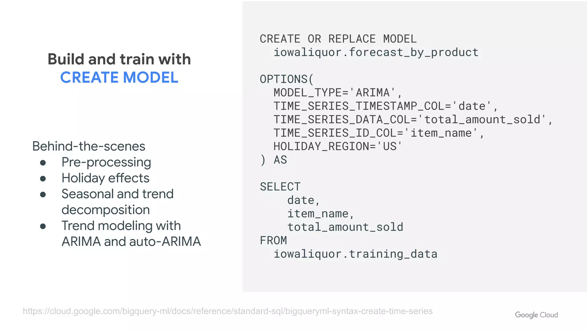 Developer Days
CREATE OR REPLACE MODEL
iowaliquor.forecast_by_product
OPTIONS(
MODEL_TYPE='ARIMA',
TIME_SERIES_TIMESTAMP_COL='date',
TIME_SERIES_DATA_COL='total_amount_sold',
TIME_SERIES_ID_COL='item_name',
HOLIDAY_REGION='US'
) AS
SELECT
date,
item_name,
total_amount_sold
FROM
iowaliquor.training_data
Build and train with
CREATE MODEL
https://cloud.google.com/bigquery-ml/docs/reference/standard-sql/bigqueryml-syntax-create-time-series
Behind-the-scenes
● Pre-processing
● Holiday effects
● Seasonal and trend
decomposition
● Trend modeling with
ARIMA and auto-ARIMA
 