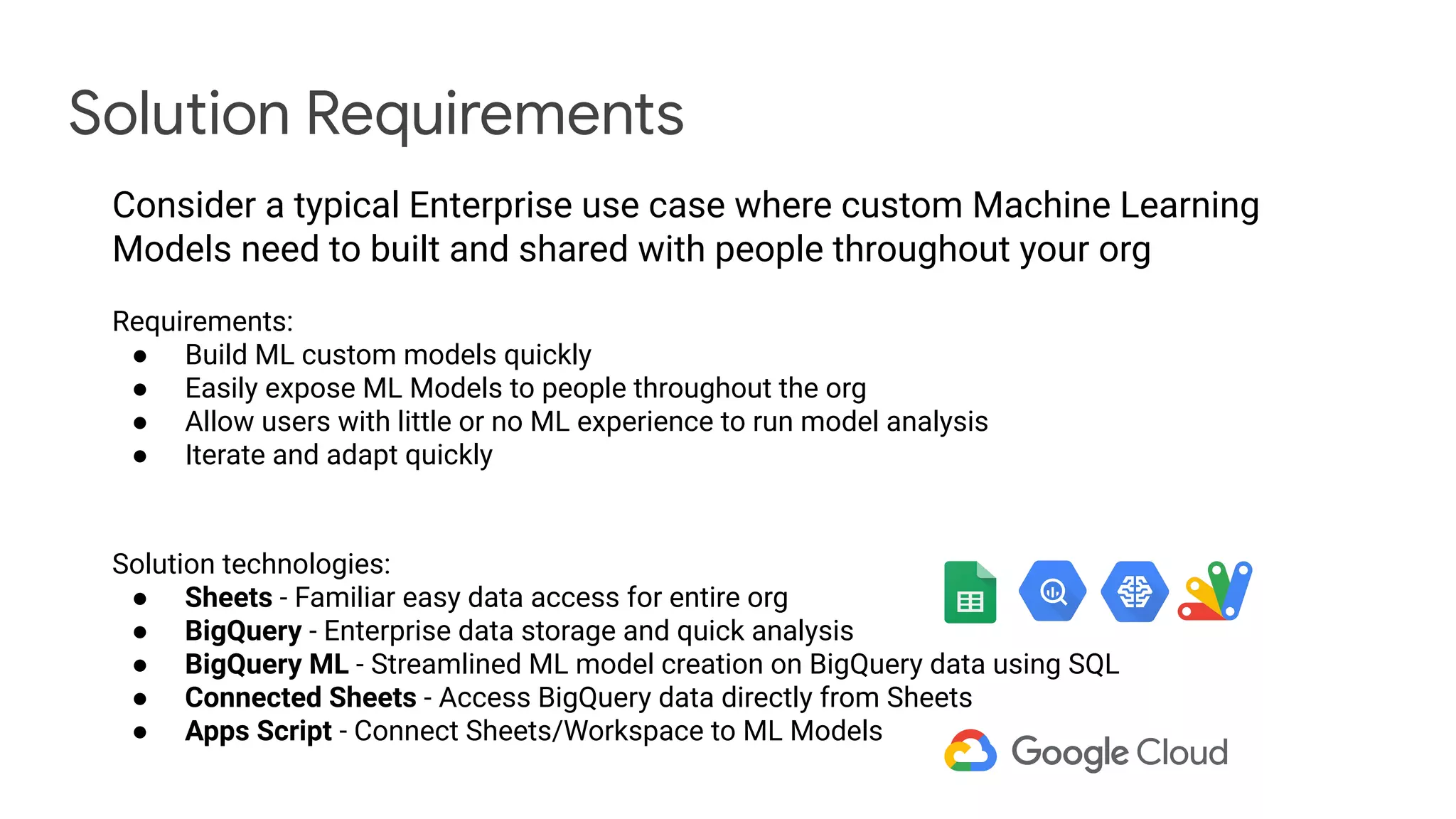Solution Requirements
Consider a typical Enterprise use case where custom Machine Learning
Models need to built and shared with people throughout your org
Requirements:
● Build ML custom models quickly
● Easily expose ML Models to people throughout the org
● Allow users with little or no ML experience to run model analysis
● Iterate and adapt quickly
Solution technologies:
● Sheets - Familiar easy data access for entire org
● BigQuery - Enterprise data storage and quick analysis
● BigQuery ML - Streamlined ML model creation on BigQuery data using SQL
● Connected Sheets - Access BigQuery data directly from Sheets
● Apps Script - Connect Sheets/Workspace to ML Models
 