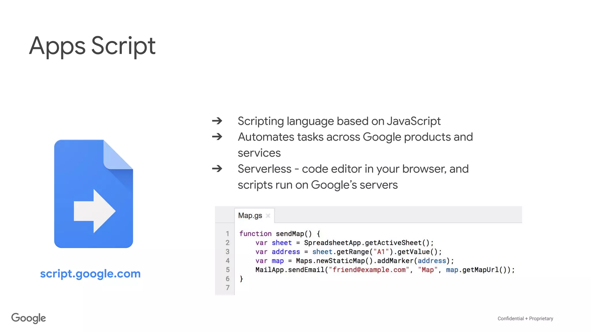 Conﬁdential + Proprietary
Apps Script
➔ Scripting language based on JavaScript
➔ Automates tasks across Google products and
services
➔ Serverless - code editor in your browser, and
scripts run on Google’s servers
script.google.com
 
