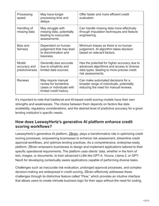 12/15
Processing
speed
May have longer
processing time and
delays
Offer faster and more efficient credit
evaluation
Handling of
missing data
May struggle with
missing data, potentially
leading to inaccurate
assessments.
Can handle missing data more effectively
through imputation techniques and feature
engineering.
Bias and
fairness
Dependent on human
judgement that may lead
to discrimination and
biasness.
Minimum biases as there is no human
judgement. AI algorithm takes decision
based on relevant factors.
Model
accuracy and
predictiveness
Generally less accurate
due to simplicity and
limited data sources.
Has the potential for higher accuracy due to
advanced algorithms and access to diverse
data types, leading to more precise credit
risk assessments.
Reviews May require manual
review for borderline
cases or individuals with
limited credit history.
Can make automated decisions for a
broader range of individuals, potentially
reducing the need for manual reviews.
It’s important to note that traditional and AI-based credit scoring models have their own
strengths and weaknesses. The choice between them depends on factors like data
availability, regulatory considerations, and the desired level of predictive accuracy for a given
lending institution’s specific needs.
How does LeewayHertz’s generative AI platform enhance credit
scoring workflows?
LeewayHertz’s generative AI platform, ZBrain, plays a transformative role in optimizing credit
scoring processes, empowering businesses to enhance risk assessment, streamline credit
approval workflows, and optimize lending practices. As a comprehensive, enterprise-ready
platform, ZBrain empowers businesses to design and implement applications tailored to their
specific operational requirements. The platform uses clients’ data, whether in the form of
text, images, or documents, to train advanced LLMs like GPT-4, Vicuna, Llama 2, or GPT-
NeoX for developing contextually aware applications capable of performing diverse tasks.
Challenges such as inaccurate risk evaluation, prolonged approval processes, and complex
decision-making are widespread in credit scoring. ZBrain effectively addresses these
challenges through its distinctive feature called “Flow,” which provides an intuitive interface
that allows users to create intricate business logic for their apps without the need for coding.
 