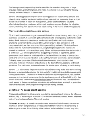 13/15
Flow’s easy-to-use drag-and-drop interface enables the seamless integration of large
language models, prompt templates, and media models into your app’s logic for its easy
conceptualization, creation, or modification.
ZBrain’s robust applications improve credit-scoring processes by converting intricate data
into actionable insights, leading to heightened precision, quicker processing times, and an
overall enhancement in credit risk management. ZBrain’s comprehensive solutions
effectively tackle critical challenges within credit scoring processes. Explore the following
section, illustrating how ZBrain enhances credit scoring in the finance and banking sectors:
AI-driven credit scoring in finance and banking
ZBrain transforms credit scoring processes within the finance and banking sector through an
automated approach. It seamlessly gathers financial data, encompassing statements, credit
reports, bank statements, tax returns, employment verification, and public records.
Employing Exploratory Data Analysis (EDA), ZBrain ensures data consistency and
comprehends intricate data structures. Utilizing embedding methods, ZBrain transforms
textual data into numerical representations, adept at capturing semantic nuances for
streamlined retrieval. Upon receiving a query, ZBrain retrieves pertinent data and submits it
to an OpenAI LLM for in-depth analysis. By applying advanced AI algorithms, ZBrain
generates a credit score that precisely reflects creditworthiness, factoring in diverse data
points and current financial indicators as the LLM dynamically constructs a coherent report.
Following report generation, ZBrain meticulously parses and structures the output,
eliminating irrelevant information and adhering to the desired format, sections, and report
guidelines. This meticulous process enhances the accuracy and efficiency of credit scoring.
ZBrain’s LLM applications empower financial institutions to swiftly make data-driven lending
decisions by substantially reducing the time and effort traditionally invested in manual credit
scoring assessments. This results in more efficient credit approval processes, reduced risk
exposure, and an overall enhancement in the lending process, all while upholding strict data
privacy standards. Examine this comprehensive Flow to understand how ZBrain redefines
credit scoring in finance, providing a more accurate and streamlined approach to assessing
creditworthiness and optimizing the lending decision-making process.
Benefits of AI-based credit scoring
AI-powered credit scoring offers several benefits that can significantly improve the efficiency
and accuracy of assessing an individual’s or a business’s creditworthiness. Here’s a detailed
look at the advantages of using AI in credit scoring:
Enhanced accuracy: AI models can analyze vast amounts of data from various sources,
resulting in a more comprehensive and accurate credit risk evaluation. By considering a
wider range of factors, AI can identify subtle patterns and correlations humans may miss,
 