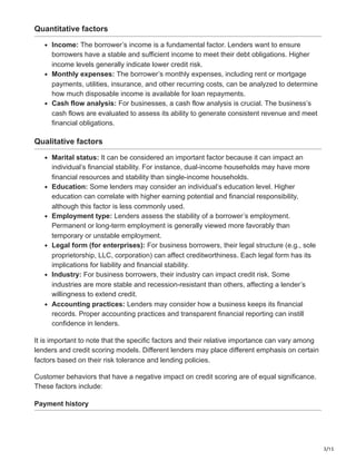 3/15
Quantitative factors
Income: The borrower’s income is a fundamental factor. Lenders want to ensure
borrowers have a stable and sufficient income to meet their debt obligations. Higher
income levels generally indicate lower credit risk.
Monthly expenses: The borrower’s monthly expenses, including rent or mortgage
payments, utilities, insurance, and other recurring costs, can be analyzed to determine
how much disposable income is available for loan repayments.
Cash flow analysis: For businesses, a cash flow analysis is crucial. The business’s
cash flows are evaluated to assess its ability to generate consistent revenue and meet
financial obligations.
Qualitative factors
Marital status: It can be considered an important factor because it can impact an
individual’s financial stability. For instance, dual-income households may have more
financial resources and stability than single-income households.
Education: Some lenders may consider an individual’s education level. Higher
education can correlate with higher earning potential and financial responsibility,
although this factor is less commonly used.
Employment type: Lenders assess the stability of a borrower’s employment.
Permanent or long-term employment is generally viewed more favorably than
temporary or unstable employment.
Legal form (for enterprises): For business borrowers, their legal structure (e.g., sole
proprietorship, LLC, corporation) can affect creditworthiness. Each legal form has its
implications for liability and financial stability.
Industry: For business borrowers, their industry can impact credit risk. Some
industries are more stable and recession-resistant than others, affecting a lender’s
willingness to extend credit.
Accounting practices: Lenders may consider how a business keeps its financial
records. Proper accounting practices and transparent financial reporting can instill
confidence in lenders.
It is important to note that the specific factors and their relative importance can vary among
lenders and credit scoring models. Different lenders may place different emphasis on certain
factors based on their risk tolerance and lending policies.
Customer behaviors that have a negative impact on credit scoring are of equal significance.
These factors include:
Payment history
 