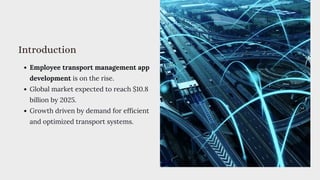 Introduction
Employee transport management app
development is on the rise.
Global market expected to reach $10.8
billion by 2025.
Growth driven by demand for efficient
and optimized transport systems.
 