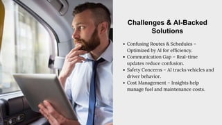 Confusing Routes & Schedules –
Optimized by AI for efficiency.
Communication Gap – Real-time
updates reduce confusion.
Safety Concerns – AI tracks vehicles and
driver behavior.
Cost Management – Insights help
manage fuel and maintenance costs.
Challenges & AI-Backed
Solutions
 