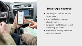 View Assigned Trips – Clear trip
management.
Driver Availability – Manage
schedules easily.
Navigation – Guided routes to pick-
up and drop-off points.
Performance Tracking – Evaluate
driver performance.
Driver App Features
 
