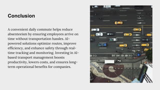 Conclusion
A convenient daily commute helps reduce
absenteeism by ensuring employees arrive on
time without transportation hassles. AI-
powered solutions optimize routes, improve
efficiency, and enhance safety through real-
time tracking and monitoring. Investing in AI-
based transport management boosts
productivity, lowers costs, and ensures long-
term operational benefits for companies.
 