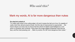 Who said this?
1
Mark my words, AI is far more dangerous than nukes
On what he’s afraid of
“I’m really quite close to the cutting edge in AI and it scares the hell out of me. It’s capable of
vastly more than almost anyone knows. And the rate of improvement is exponential. ... We
have to figure out some way to ensure that the advent of digital superintelligence is one
which is symbiotic with humanity. I think that’s the single biggest existential crisis that we
face, and the most pressing one. ... Mark my words, AI is far more dangerous than nukes.”
 