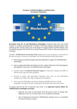 European Artificial Intelligence and Blockchain
Investment Programme
Investment Gap for AI and Blockchain technologies: Empirical data show that North
America is currently dominating the AI market, with China making important progress and
catching up fast. Europe seems to be in the danger of lagging behind in global markets, with
investments focused with $15-$23 bn in North America, $8- $12bn in Asia and only $3-4 bn
in Europe.
The EU—AI/Blockchain Investment Fund enhances the access to finance, in particular in
the form of equity, to innovative and higher risk AI and blockchain SMEs and startups.
 first European investment program specially dedicated to support AI and Blockchain
technologies
 aims to support the further development of new markets that focus on the development
and adoption of innovative AI and Blockchain technologies
 provides improved dedicated financial support to innovative startups and SMEs at
both the early stage and scale-up phases;
 focused on equity and quasi-equity financing, since most AI and Blockchain
companies are either early stage or high-growth companies;
 aims to provide financing to innovative startups and SMEs based on a broad
geographic coverage in Europe, including less developed innovation ecosystems
An urgent need for the EU to intervene since there is an important market failure for
AI/Blockchain technologies in Europe:
o relatively low level of investments form the private sector in Europe (key
difference to the US- in China- there is a lot of public investments
o lack of financing for innovative AI/Blockchain startups since it is considered
too risky for private investors
 