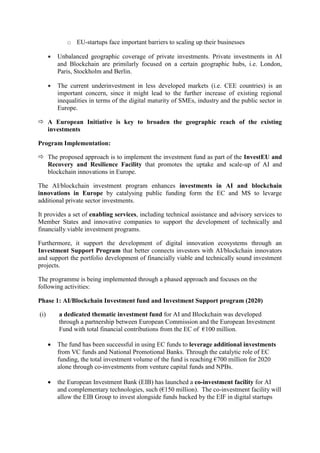 o EU-startups face important barriers to scaling up their businesses
 Unbalanced geographic coverage of private investments. Private investments in AI
and Blockchain are primilarly focused on a certain geographic hubs, i.e. London,
Paris, Stockholm and Berlin.
 The current underinvestment in less developed markets (i.e. CEE countries) is an
important concern, since it might lead to the further increase of existing regional
inequalities in terms of the digital maturity of SMEs, industry and the public sector in
Europe.
 A European Initiative is key to broaden the geographic reach of the existing
investments
Program Implementation:
 The proposed approach is to implement the investment fund as part of the InvestEU and
Recovery and Resilience Facility that promotes the uptake and scale-up of AI and
blockchain innovations in Europe.
The AI/blockchain investment program enhances investments in AI and blockchain
innovations in Europe by catalysing public funding form the EC and MS to levarge
additional private sector investments.
It provides a set of enabling services, including technical assistance and advisory services to
Member States and innovative companies to support the development of technically and
financially viable investment programs.
Furthermore, it support the development of digital innovation ecosystems through an
Investment Support Program that better connects investors with AI/blockchain innovators
and support the portfolio development of financially viable and technically sound investment
projects.
The programme is being implemented through a phased approach and focuses on the
following activities:
Phase 1: AI/Blockchain Investment fund and Investment Support program (2020)
(i) a dedicated thematic investment fund for AI and Blockchain was developed
through a partnership between European Commission and the European Investment
Fund with total financial contributions from the EC of €100 million.
 The fund has been successful in using EC funds to leverage additional investments
from VC funds and National Promotional Banks. Through the catalytic role of EC
funding, the total investment volume of the fund is reaching €700 million for 2020
alone through co-investments from venture capital funds and NPBs.
 the European Investment Bank (EIB) has launched a co-investment facility for AI
and complementary technologies, such (€150 million). The co-investment facility will
allow the EIB Group to invest alongside funds backed by the EIF in digital startups
 