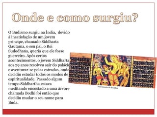 O Budismo surgiu na Índia, devido
à insatisfação de um jovem
príncipe, chamado Siddharta
Gautama, o seu pai, o Rei
Sudodhana, queria que ele fosse
guerreiro. Após certos
acontecimentos, o jovem Siddharta
aos 29 anos resolveu sair do palácio
e aventurar-se pelas estradas, onde
decidiu estudar todos os modos de
espiritualidade. Passado algum
tempo Siddhartha estava
meditando encostado a uma árvore
chamada Bodhi foi então que
decidiu mudar o seu nome para
Buda.
 