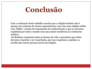 Com a realização deste trabalho concluo que a religião budista não é
apenas um conjunto de rituais supersticiosos, mas sim uma religião sólida
com “bíblia”, escolas de transmissão de conhecimento e que se encontra
espalhada por todo o mundo com uma maior incidência no continente
asiático.
 Os Budistas respeitam todas as formas de vida e aprendem que todos
devemos respeitar e ser respeitados, por isso respeitam a opinião e a
escolha das outras pessoas acerca da religião.
 