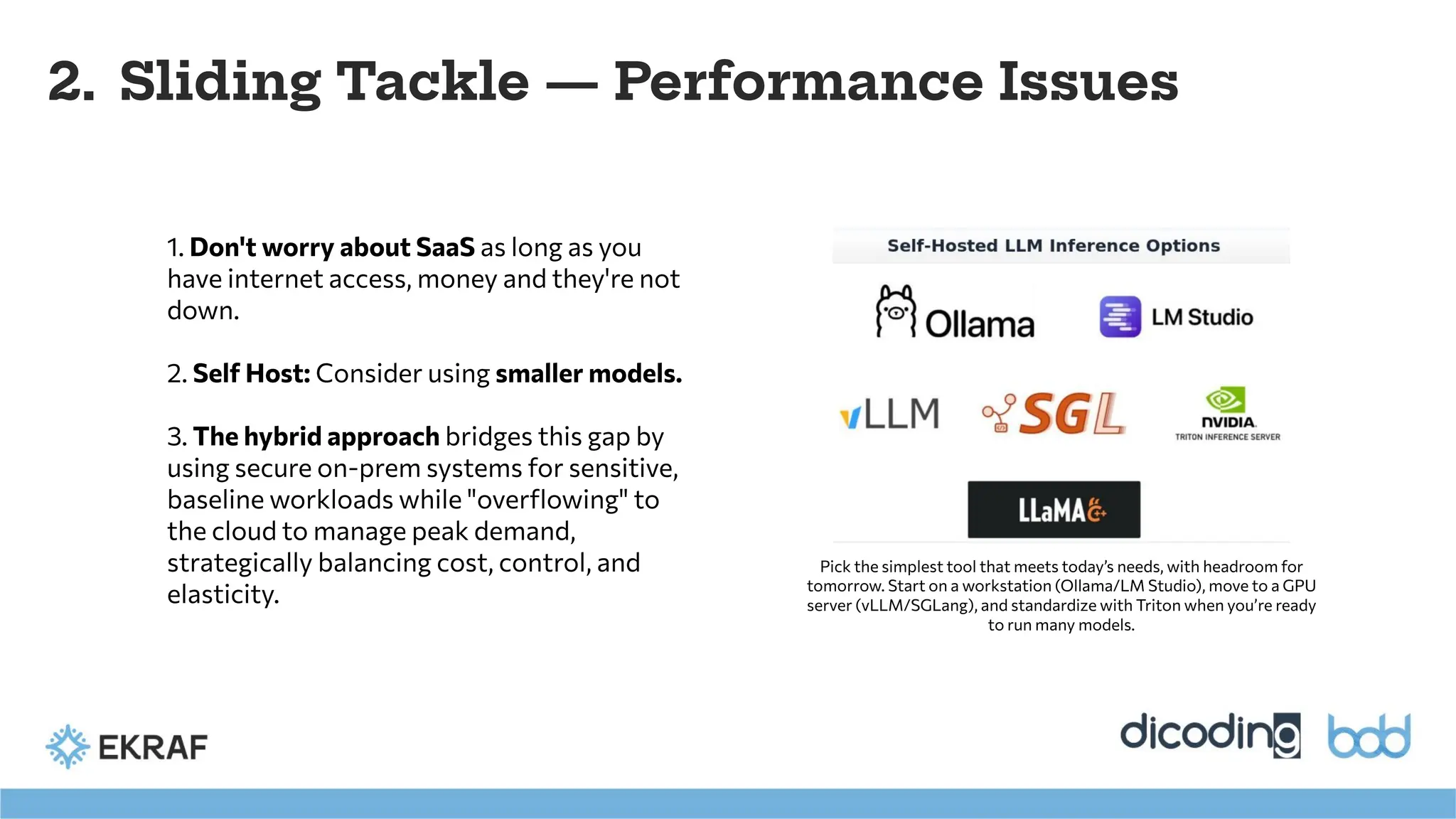 2. Sliding Tackle — Performance Issues
Pick the simplest tool that meets today’s needs, with headroom for
tomorrow. Start on a workstation (Ollama/LM Studio), move to a GPU
server (vLLM/SGLang), and standardize with Triton when you’re ready
to run many models.
1. Don't worry about SaaS as long as you
have internet access, money and they're not
down.
2. Self Host: Consider using smaller models.
3. The hybrid approach bridges this gap by
using secure on-prem systems for sensitive,
baseline workloads while "overﬂowing" to
the cloud to manage peak demand,
strategically balancing cost, control, and
elasticity.
 