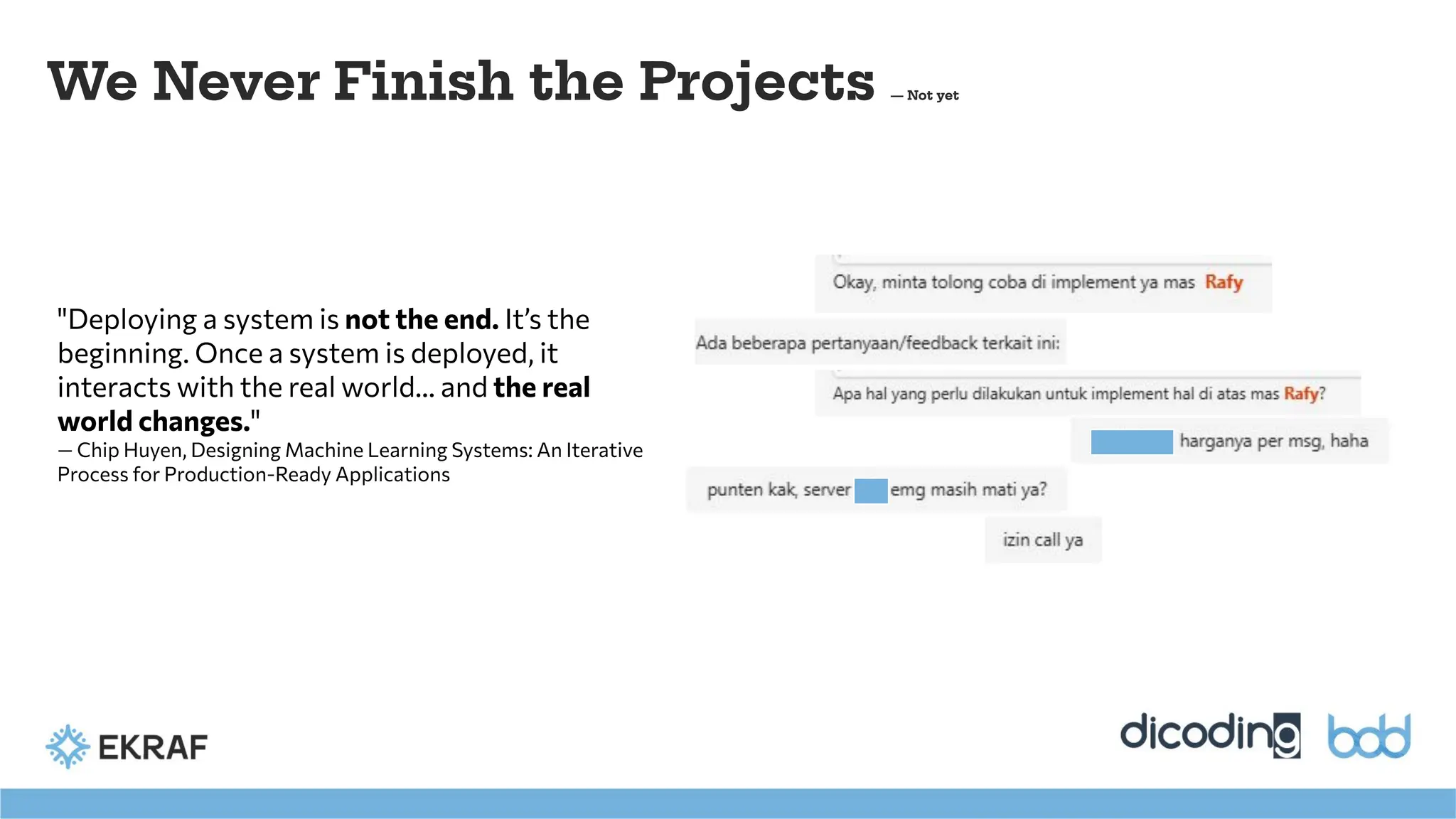 "Deploying a system is not the end. It’s the
beginning. Once a system is deployed, it
interacts with the real world... and the real
world changes."
— Chip Huyen, Designing Machine Learning Systems: An Iterative
Process for Production-Ready Applications
We Never Finish the Projects — Not yet
 