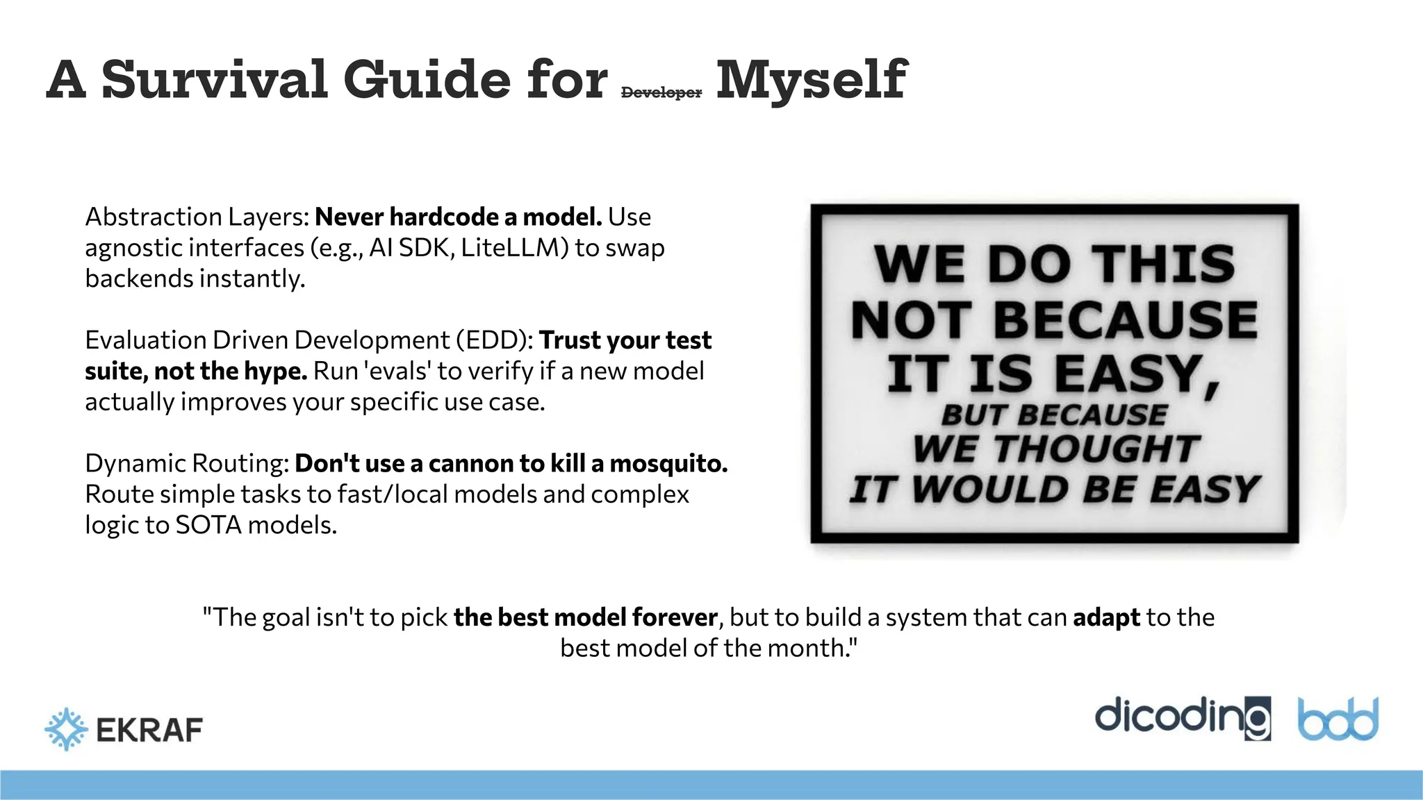 A Survival Guide for Developer Myself
Abstraction Layers: Never hardcode a model. Use
agnostic interfaces (e.g., AI SDK, LiteLLM) to swap
backends instantly.
Evaluation Driven Development (EDD): Trust your test
suite, not the hype. Run 'evals' to verify if a new model
actually improves your speciﬁc use case.
Dynamic Routing: Don't use a cannon to kill a mosquito.
Route simple tasks to fast/local models and complex
logic to SOTA models.
"The goal isn't to pick the best model forever, but to build a system that can adapt to the
best model of the month."
 