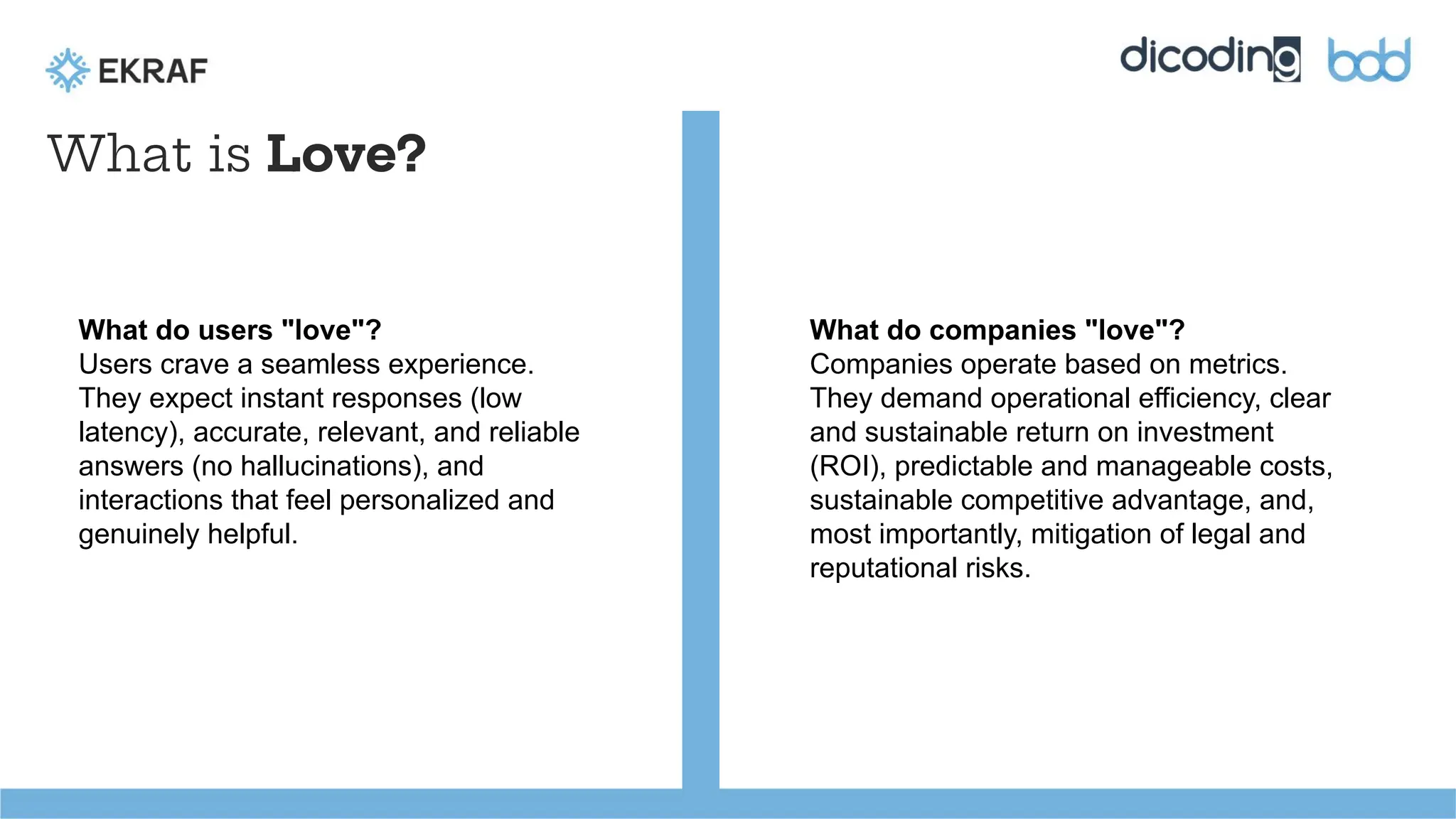 What is Love?
What do users "love"?
Users crave a seamless experience.
They expect instant responses (low
latency), accurate, relevant, and reliable
answers (no hallucinations), and
interactions that feel personalized and
genuinely helpful.
What do companies "love"?
Companies operate based on metrics.
They demand operational efficiency, clear
and sustainable return on investment
(ROI), predictable and manageable costs,
sustainable competitive advantage, and,
most importantly, mitigation of legal and
reputational risks.
 